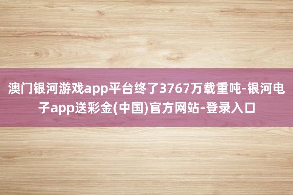 澳门银河游戏app平台终了3767万载重吨-银河电子app送彩金(中国)官方网站-登录入口