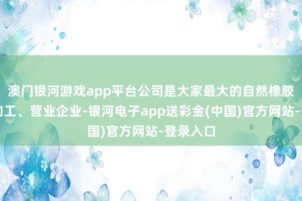 澳门银河游戏app平台公司是大家最大的自然橡胶扶助、加工、营业企业-银河电子app送彩金(中国)官方网站-登录入口